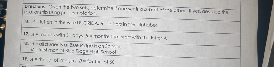 Directions: Given the two sets, determine if one set is a subset of the other. If yes, describe the 
relationship using proper notation. 
16. A= letters in the word FLORIDA, B= letters in the alphabet 
17. A= months with 31 days, B= months that start with the letter A
18. A= all students at Blue Ridge High School,
B= freshman at Blue Ridge High School 
19. A= the set of integers, B= factors of 60