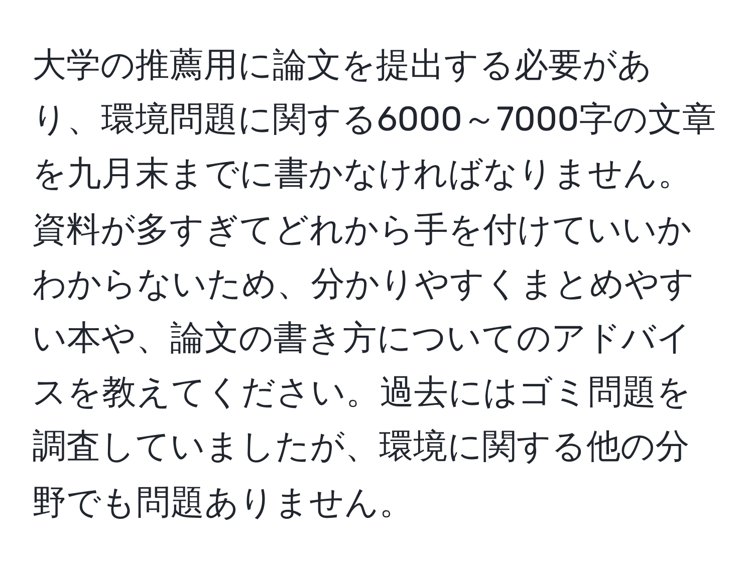 大学の推薦用に論文を提出する必要があり、環境問題に関する6000～7000字の文章を九月末までに書かなければなりません。資料が多すぎてどれから手を付けていいかわからないため、分かりやすくまとめやすい本や、論文の書き方についてのアドバイスを教えてください。過去にはゴミ問題を調査していましたが、環境に関する他の分野でも問題ありません。