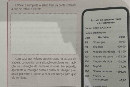 Calcule e complete o saldo final da conta-corrente 
a que se refere o extrato. 
Extrato de conta-corrente 
e investimento 
Conta: XXXX XXXXX-X 
Isabela Domingues 
Data Histórico Valor 
8/1 *Encargos -78,00
8/1 Depósito 400,00
9/1 *Seguro-residência - 31,00
Com base nos valores apresentados no extrato de 10/1 *Seguro de carro - 173,00
Isabela, componha uma situação-problema com adi- 10/1 *Seguro de vida - 20,00
ção ou subtração de números inteiros. Em seguida, 10/1 Depósito 77,00
apresente a resolução passo a passo da situação pro- 11/1 *Financiamento . 
posta por você e troque-a com um colega para que 11/1 *Tarifa de -296,00
ele verifique. manutenção −1,00
12/1