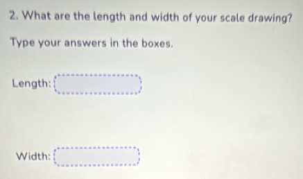 What are the length and width of your scale drawing? 
Type your answers in the boxes. 
Length: □
Width: □