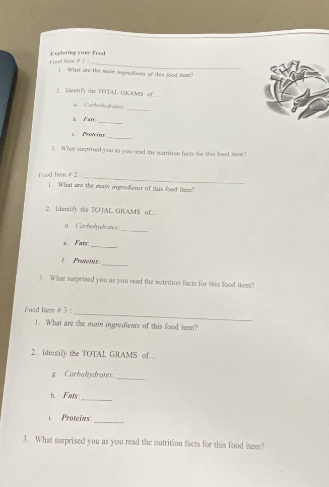 Exploring your Food 
Food Item # 1 : 
_ 
1. What are the main ingredients of this food item? 
2. Identify the TOTAL GRAMS of. 
_ 
Carbohydrates 
_ 
b. Fats 
_ 
c. Proteins: 
3. What surprised you as you read the nutrition facts for this food item? 
Food Item # 2 : 
_ 
1. What are the main ingredients of this food item? 
2. Identify the TOTAL GRAMS of 
d. Carbohydrates:_ 
_ 
e. Fats 
_ 
f. Proteins: 
3. What surprised you as you read the nutrition facts for this food item? 
_ 
Food Item # 3 : 
1. What are the main ingredients of this food item? 
2. Identify the TOTAL GRAMS of… 
g. Carbohydrates:_ 
_ 
h. Fats: 
_ 
. Proteins: 
3. What surprised you as you read the nutrition facts for this food item?
