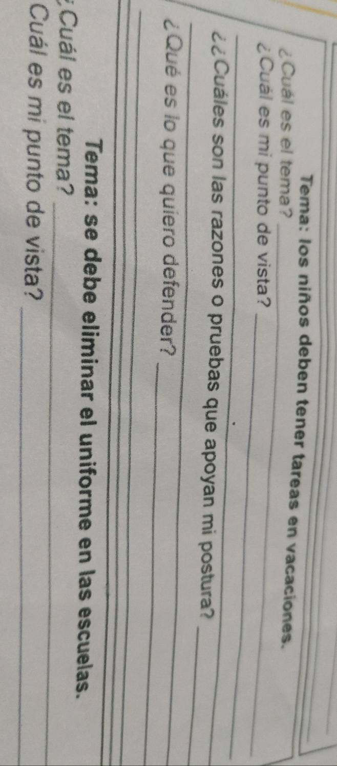 Tema: los niños deben tener tareas en vacaciones. 
_ 
¿Cuál es el tema? 
_ 
¿Cuál es mi punto de vista? 
_ 
_ 
_ 
¿¿Cuáles son las razones o pruebas que apoyan mi postura? 
_ 
¿Qué es lo que quiero defender? 
_ 
_ 
Tema: se debe eliminar el uniforme en las escuelas. 
_ 
¿Cuál es el tema? 
Cuál es mi punto de vista?_