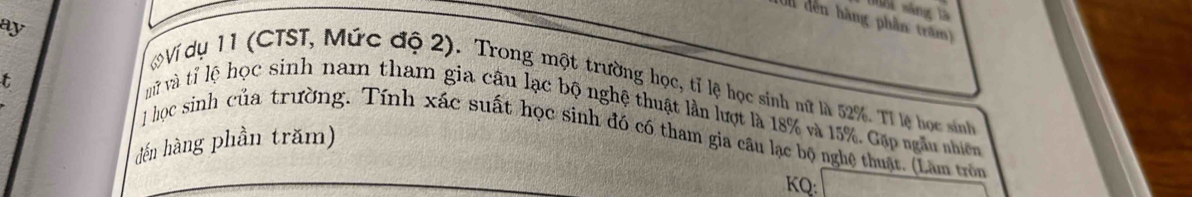 Tui sáng là 
(0n đến hàng phần trăm) 
ay 
t 
Ví dụ 11 (CTST, Mức độ 2). Trong một trường học, tỉ lệ học sinh nữ là 52%. Tỉ lệ học sinh 
vữ và tỉ lệ học sinh nam tham gia câu lạc bộ nghệ thuật lần lượt là 18% và 15%. Gặp ngẫu nhiên 
1 học sinh của trường. Tính xác suất học sinh đó có tham gia câu lạc bộ nghệ thuật. (Làm tròn 
đến hàng phần trăm) 
KQ: