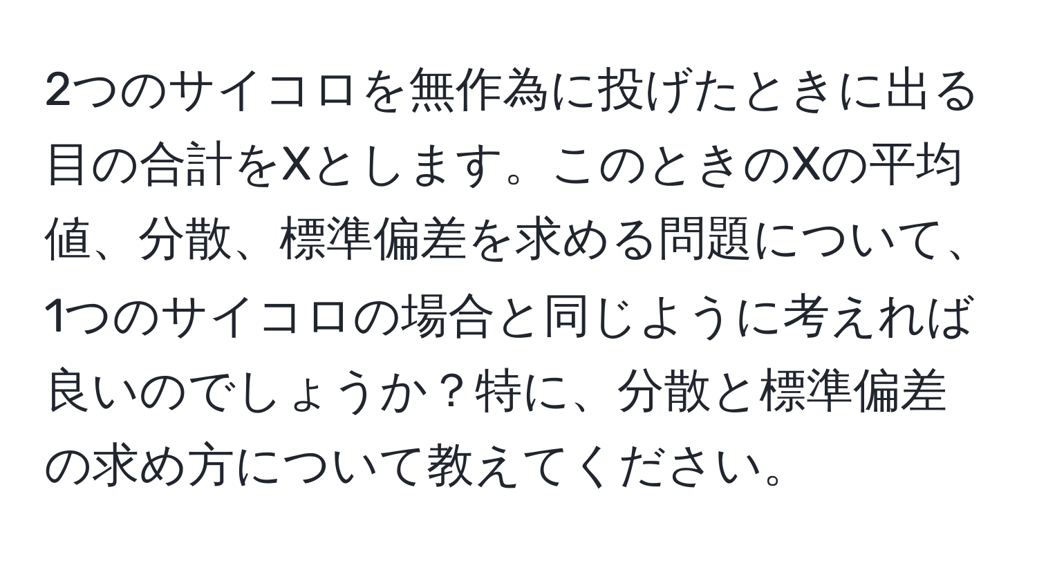 2つのサイコロを無作為に投げたときに出る目の合計をXとします。このときのXの平均値、分散、標準偏差を求める問題について、1つのサイコロの場合と同じように考えれば良いのでしょうか？特に、分散と標準偏差の求め方について教えてください。