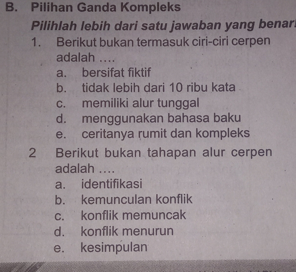 Pilihan Ganda Kompleks
Pilihlah lebih dari satu jawaban yang benar!
1. Berikut bukan termasuk ciri-ciri cerpen
adalah ....
a. bersifat fiktif
b. tidak lebih dari 10 ribu kata
c. memiliki alur tunggal
d. menggunakan bahasa baku
e. ceritanya rumit dan kompleks
2 Berikut bukan tahapan alur cerpen
adalah ....
a. identifikasi
b. kemunculan konflik
c. konflik memuncak
d. konflik menurun
e. kesimpulan