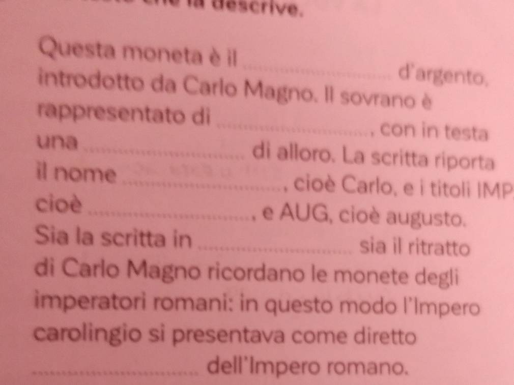 la descrive. 
Questa moneta è il _d'argento. 
introdotto da Carlo Magno. Il sovrano è 
rappresentato di _con in testa 
una _di alloro. La scritta riporta 
il nome _, cioè Carlo, e i titoli IMP 
cioè _e AUG, cioè augusto. 
Sia la scritta in _sia il ritratto 
di Carlo Magno ricordano le monete degli 
imperatori romani: in questo modo l'Impero 
carolingio si presentava come diretto 
_dell'Impero romano.