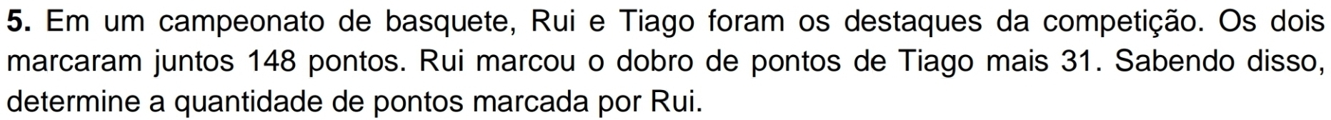 Em um campeonato de basquete, Rui e Tiago foram os destaques da competição. Os dois 
marcaram juntos 148 pontos. Rui marcou o dobro de pontos de Tiago mais 31. Sabendo disso, 
determine a quantidade de pontos marcada por Rui.