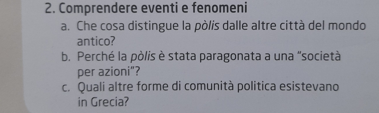 Comprendere eventi e fenomeni 
a. Che cosa distingue la pòlis dalle altre città del mondo 
antico? 
b. Perché la pòlis è stata paragonata a una “società 
per azioni”? 
c. Quali altre forme di comunità politica esistevano 
in Grecia?