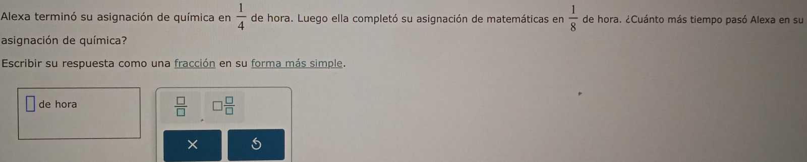 Alexa terminó su asignación de química en  1/4  de hora. Luego ella completó su asignación de matemáticas en  1/8  de hora. ¿Cuánto más tiempo pasó Alexa en su 
asignación de química? 
Escribir su respuesta como una fracción en su forma más simple. 
de hora
 □ /□   □  □ /□  
×