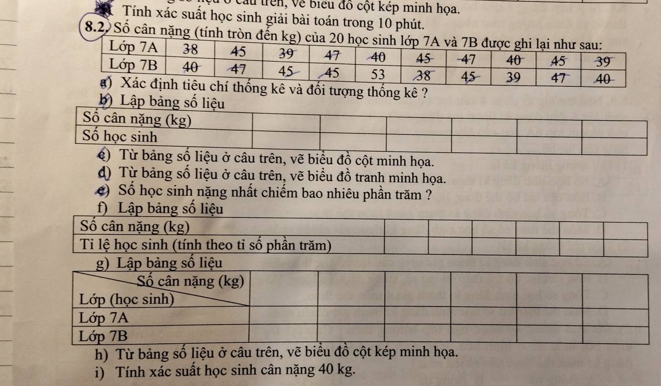 cau trên, Về biểu đồ cột kép minh họa. 
Tính xác suất học sinh giải bài toán trong 10 phút. 
8.2) Số cân nặng (tính tròn đến 
ống kê ? 
b) Lập bảng số liệu 
ồ cột minh họa. 
d) Từ bảng số liệu ở câu trên, vẽ biểu đồ tranh minh họa. 
e) Số học sinh nặng nhất chiếm bao nhiêu phần trăm ? 
f) Lập bảng số liệu 
h) Từ bảng số liệu ở câu trên, vẽ biểu đồ cột kép minh họa. 
i) Tính xác suất học sinh cân nặng 40 kg.