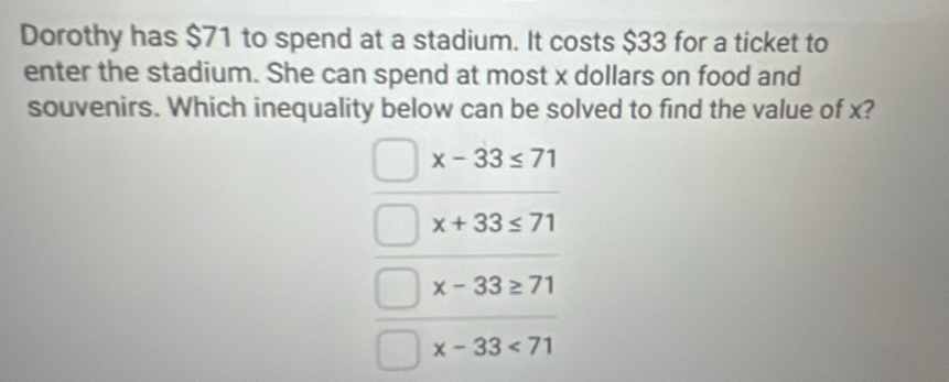 Dorothy has $71 to spend at a stadium. It costs $33 for a ticket to
enter the stadium. She can spend at most x dollars on food and
souvenirs. Which inequality below can be solved to find the value of x?
x-33≤ 71
x+33≤ 71
x-33≥ 71
x-33<71</tex>