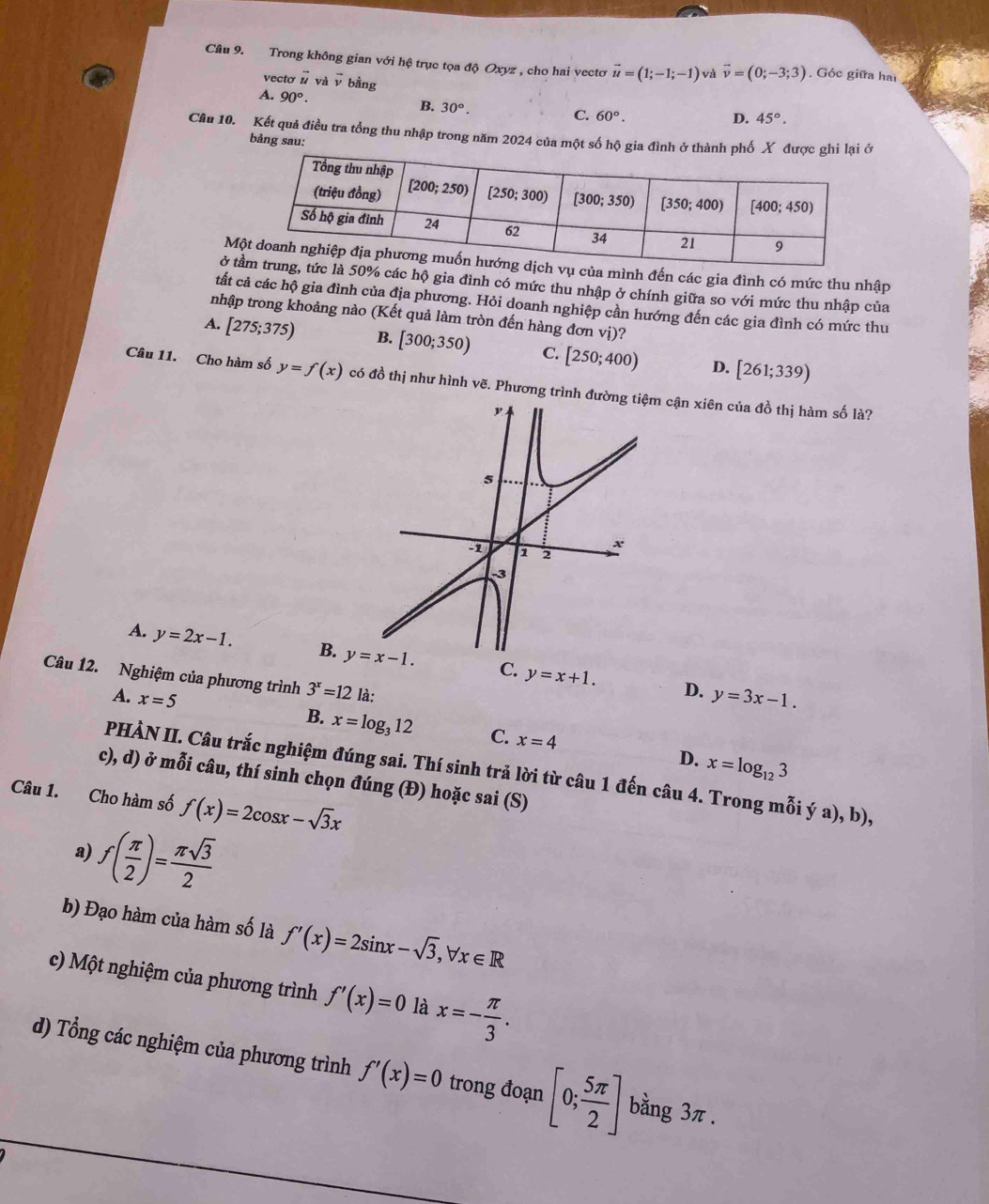 Trong không gian với hệ trục tọa độ Oxyz , cho hai vectơ vector u=(1;-1;-1) vector v=(0;-3;3) , Góc giữa hai
vecto vector u và overline x bằng
A. 90°.
B. 30°. C. 60°.
D. 45°.
Câu 10. Kết quả điều tra tổng thu nhập trong năm 2024 của một số 
bảng sau:
Ma mình đến các gia đình có mức thu nhập
ở t% các hộ gia đình có mức thu nhập ở chính giữa so với mức thu nhập của
tất cả các hộ gia đình của địa phương. Hỏi doanh nghiệp cần hướng đến các gia đình có mức thu
nhập trong khoảng nào (Kết quả làm tròn đến hàng đơn vị)?
A. [275;375) B. [300;350) C. [250;400) D. [261;339)
Câu 11. Cho hàm số y=f(x) có đồ thị như hình vẽ. Phương trình đưcận xiên của đồ thị hàm số là?
A. y=2x-1. B. y=x-1. C. y=x+1.
Câu 12. Nghiệm của phương trình 3^x=12 là:
A. x=5
D. y=3x-1.
B. x=log _312 C. x=4
D. x=log _123
PHÀN II. Câu trắc nghiệm đúng sai. Thí sinh trả lời từ câu 1 đến câu 4. Trong mỗi ý a), b),
c), d) ở mỗi câu, thí sinh chọn đúng (Đ) hoặc sai (S)
Câu 1. Cho hàm số f(x)=2cos x-sqrt(3)x
f( π /2 )= π sqrt(3)/2 
a)
b) Đạo hàm của hàm số là f'(x)=2sin x-sqrt(3),forall x∈ R
c) Một nghiệm của phương trình f'(x)=0 là x=- π /3 .
d) Tổng các nghiệm của phương trình f'(x)=0 trong đoạn [0; 5π /2 ] bằng 3π.
a