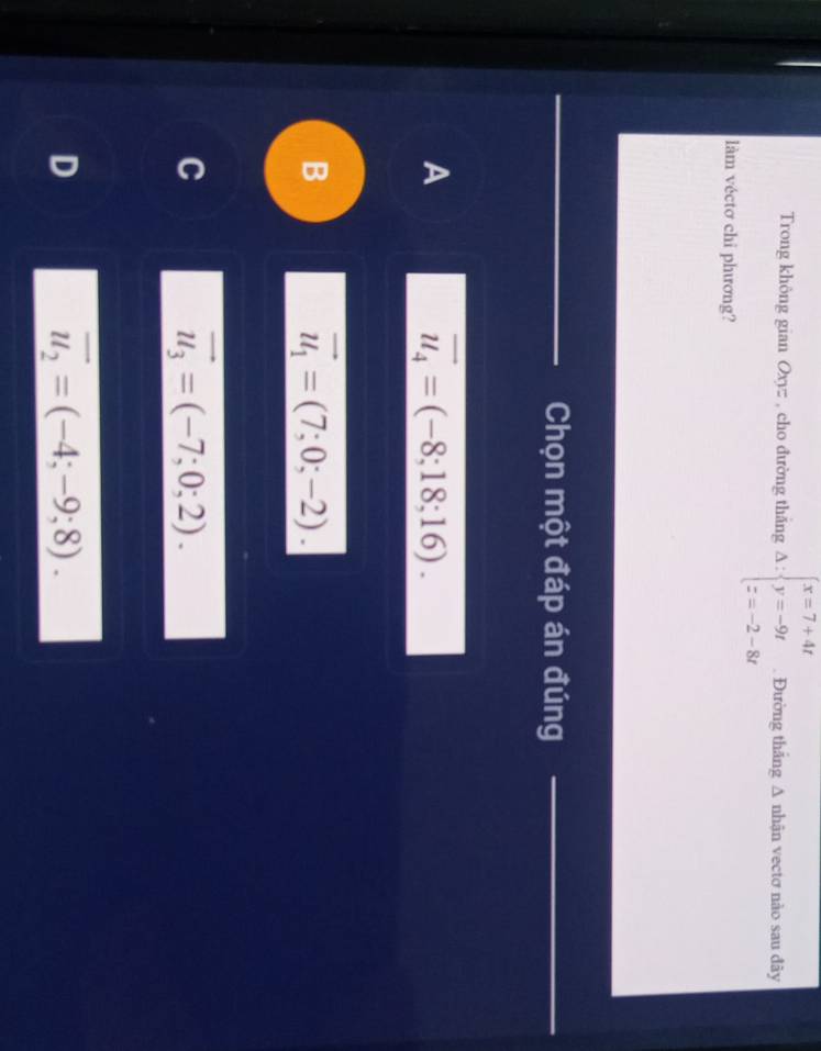 Trong không gian Oxyz : , cho đường thắng Delta :beginarrayl x=7+4t y=-9t z=-2-8tendarray. Đường thắng Δ nhận vectơ nào sau đây
làm véctơ chi phương?
Chọn một đáp án đúng_
A
vector u_4=(-8;18;16).
B
vector u_1=(7;0;-2).
C
vector u_3=(-7;0;2).
D
overline u_2=(-4;-9;8).