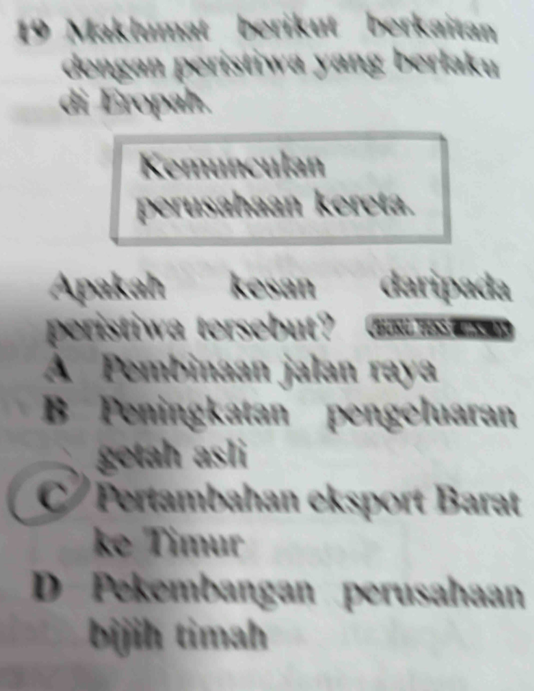 Maklumat berikut berkaitan
dengan peristiwa yang berlaku
di Eropah.
Kemunculan
perusahaan kereta.
Apakah kesan daripada
peristiwa tersebut?
A Pembinaan jalan raya
B Peningkatan pengeluaran
getah asli
C Pertambahan eksport Barat
ke Timur
D Pekembangan perusahaan
bijih timah