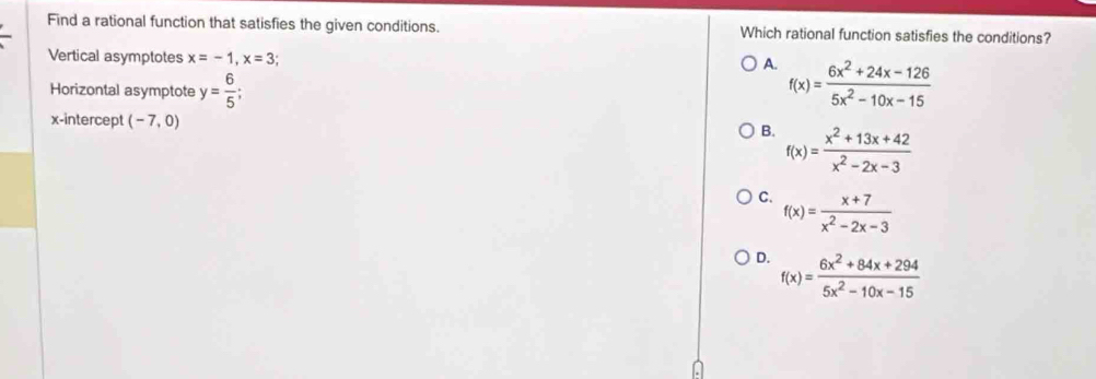 Find a rational function that satisfies the given conditions. Which rational function satisfies the conditions?
Vertical asymptotes x=-1, x=3
A.
Horizontal asymptote y= 6/5 ; f(x)= (6x^2+24x-126)/5x^2-10x-15 
x-intercept (-7,0)
B. f(x)= (x^2+13x+42)/x^2-2x-3 
C. f(x)= (x+7)/x^2-2x-3 
D. f(x)= (6x^2+84x+294)/5x^2-10x-15 