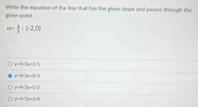 Write the equation of the line that has the given slope and passes through the
given point.
m= 4/3 ;(-2,0)
y=4/3x+2/5
y=4/3x+8/3
y=4/3x+5/2
y=4/3x+3/8