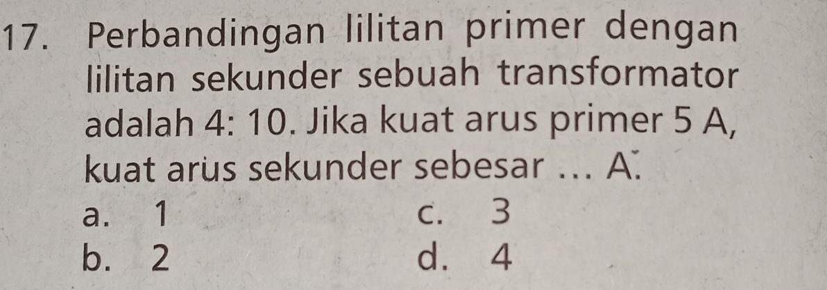 Perbandingan lilitan primer dengan
lilitan sekunder sebuah transformator
adalah 4:10. Jika kuat arus primer 5 A,
kuat arus sekunder sebesar ... A.
a. 1 c. 3
b. 2 d. 4