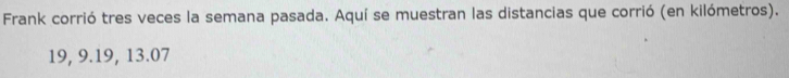 Frank corrió tres veces la semana pasada. Aquí se muestran las distancias que corrió (en kilómetros).
19, 9. 19, 13.07