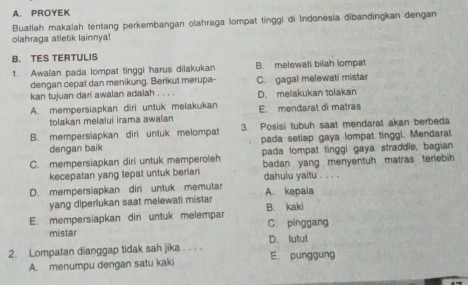 PROYEK
Buatlah makalah tentang perkembangan olahraga lompat tinggi di Indonesia dibandingkan dengan
olahraga atletik lainnya!
B. TES TERTULIS
1. Awalan pada lompat tinggi harus dilakukan B. melewati bilah lompat
dengan cepat dan menikung. Berikut merupa- C. gagal melewati mistar
kan tujuan dari awalan adalah . . . . D. melakukan tolakan
A. mempersiapkan diri untuk melakukan E. mendarat dí matras
tolakan melalui irama awalan
B. mempersiapkan diri untuk melompat 3. Posisi tubuh saat mendarat akan berbeda
dengan baik pada setiap gaya lompat tinggi. Mendarat
C. mempersiapkan diri untuk memperoleh pada lompat tinggi gaya straddle, bagian
kecepatan yang tepat untuk berlari badan yang menyentuh matras terlebih 
dahulu yaitu . . . .
D. mempersiapkan diri untuk memutar A. kepala
yang diperlukan saat melewati mistar
B. kaki
E. mempersiapkan diri untuk melempar
C. pinggang
mistar
D. lutut
2. Lompatan dianggap tidak sah jika . . . .
E. punggung
A. menumpu dengan satu kaki