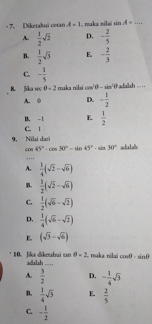 Diketahui cotan A=1 , maka nilai sin A= _
A.  1/2 sqrt(2) - 2/5 
D.
B.  1/2 sqrt(3) - 2/3 
E.
C. - 1/5 
8. Jika sec θ =2 maka nilai cos^2θ -sin^2θ adalah …
A. 0 D. - 1/2 
B. -1  1/2 
E.
C. 1
9. Nilai dari
cos 45°· cos 30°-sin 45°· sin 30° adalah
_
A.  1/4 (sqrt(2)-sqrt(6))
B.  1/2 (sqrt(2)-sqrt(6))
C.  1/2 (sqrt(6)-sqrt(2))
D.  1/4 (sqrt(6)-sqrt(2))
E. (sqrt(3)-sqrt(6))
10. Jika diketahui tan θ =2 , maka nilai cos θ · sin θ
adalah …
A.  3/2  - 1/4 sqrt(3)
D.
B.  1/4 sqrt(3)  2/5 
E.
C. - 1/2 