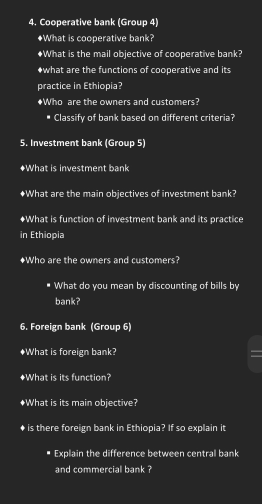 Cooperative bank (Group 4) 
♦What is cooperative bank? 
♦What is the mail objective of cooperative bank? 
◆what are the functions of cooperative and its 
practice in Ethiopia? 
♦Who are the owners and customers? 
Classify of bank based on different criteria? 
5. Investment bank (Group 5) 
◆What is investment bank 
◆What are the main objectives of investment bank? 
◆What is function of investment bank and its practice 
in Ethiopia 
♦Who are the owners and customers? 
What do you mean by discounting of bills by 
bank? 
6. Foreign bank (Group 6) 
♦What is foreign bank? 
♦What is its function? 
♦What is its main objective? 
is there foreign bank in Ethiopia? If so explain it 
Explain the difference between central bank 
and commercial bank ?