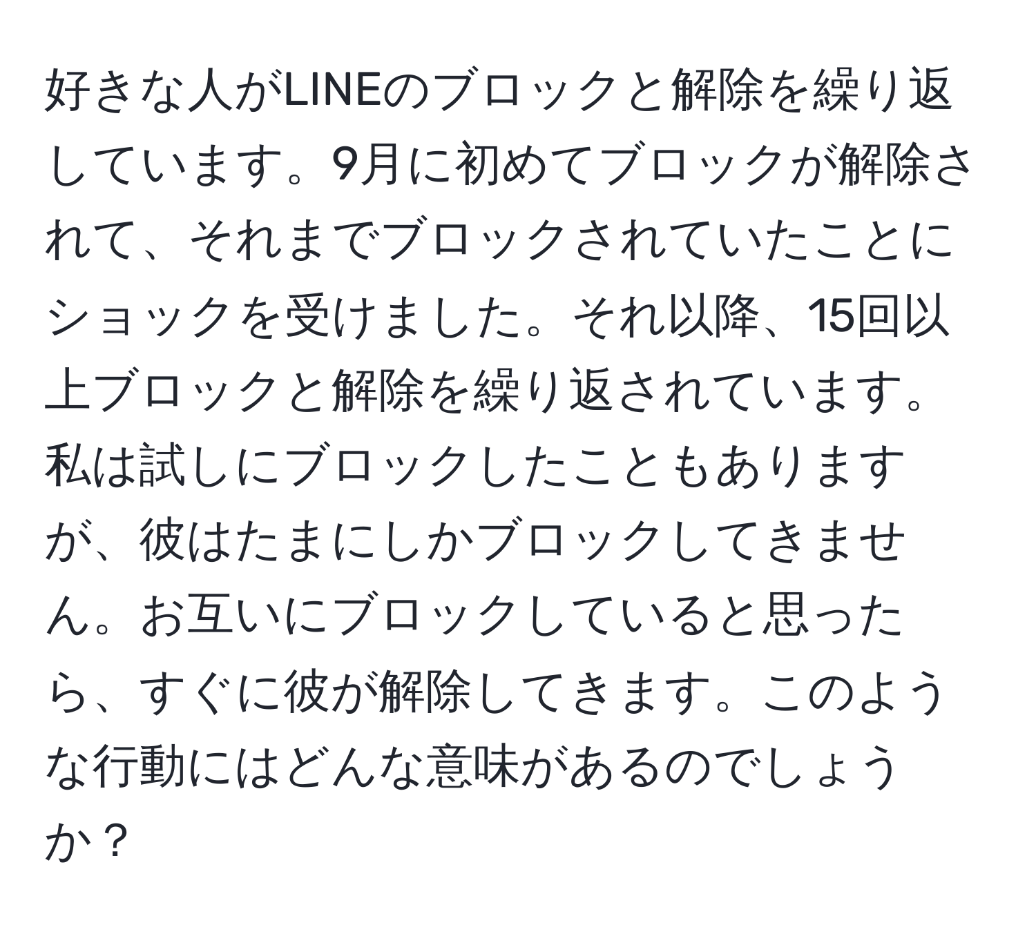 好きな人がLINEのブロックと解除を繰り返しています。9月に初めてブロックが解除されて、それまでブロックされていたことにショックを受けました。それ以降、15回以上ブロックと解除を繰り返されています。私は試しにブロックしたこともありますが、彼はたまにしかブロックしてきません。お互いにブロックしていると思ったら、すぐに彼が解除してきます。このような行動にはどんな意味があるのでしょうか？