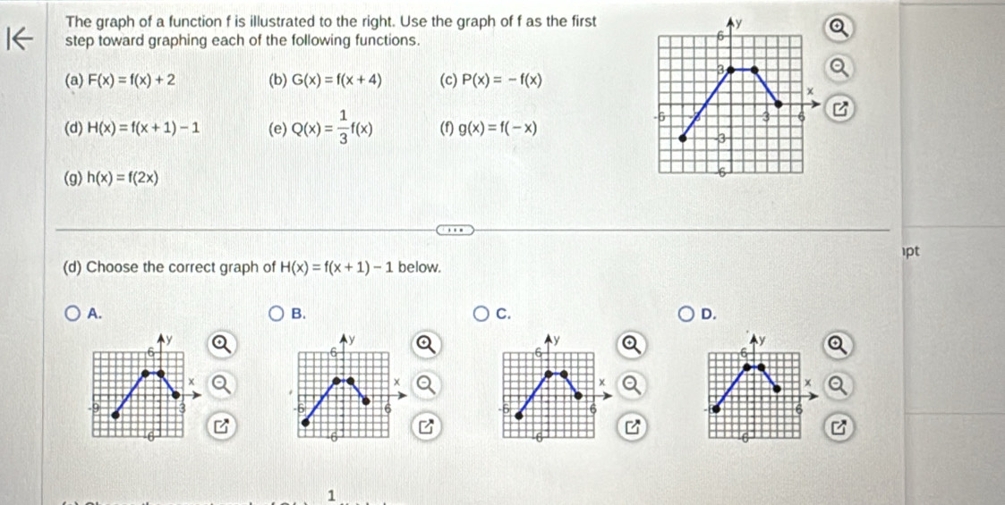The graph of a function f is illustrated to the right. Use the graph of f as the first
step toward graphing each of the following functions.
(a) F(x)=f(x)+2 (b) G(x)=f(x+4) (c) P(x)=-f(x)
(d) H(x)=f(x+1)-1 (e) Q(x)= 1/3 f(x) (f) g(x)=f(-x)
z
(g) h(x)=f(2x)
(d) Choose the correct graph of H(x)=f(x+1)-1 below. 1pt
A.
B.
C.
D.
y
y
y
y
6
6
6
6
x
3
6
6
6
B
1