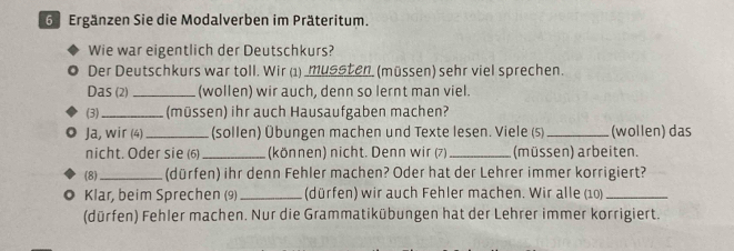 Ergänzen Sie die Modalverben im Präteritum. 
Wie war eigentlich der Deutschkurs? 
Der Deutschkurs war toll. Wir (1) _mussten. (müssen) sehr viel sprechen. 
Das (2) _(wollen) wir auch, denn so lernt man viel. 
(3)_ (müssen) ihr auch Hausaufgaben machen? 
Ja, wir (4) _(sollen) Übungen machen und Texte lesen. Viele (s) _(wollen) das 
nicht. Oder sie (6) _(können) nicht. Denn wir (7) _(müssen) arbeiten. 
(8)_ (dürfen) ihr denn Fehler machen? Oder hat der Lehrer immer korrigiert? 
. Klar, beim Sprechen (9)_ (dürfen) wir auch Fehler machen. Wir alle (10)_ 
(dürfen) Fehler machen. Nur die Grammatikübungen hat der Lehrer immer korrigiert.