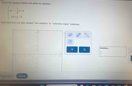 Graph the system below and write its solution.
beginarrayl y=- 1/2 x+2 2x+y=5endarray.
Note that you can also answer "No solution" or "Infinitely many" solutions. 
Solution: 
× 5 
Explanation Check 
C- 2024 McGnoo H60 ULC A