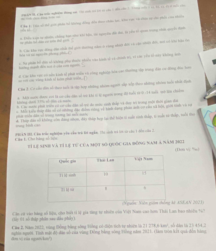 PHAN H. Câu trắc nghiệm đúng sai. Thí sinh trả lời từ cầu 1 dến cầu 2. Trong mỗi ý a), b), c), đị ở mỗi cầu,
thi sinh chọn đủng hoặc sai
Cầu 1: Dân số thể giới phần bố không đồng đều theo châu lục, khu vực và chịu sự chi phối của nhiều
yêu tó.
a. Điều kiện tự nhiên, chắng hạn như khí hậu, tài nguyên đất đai, là yếu tổ quan trọng nhất quyết định
sự phân bố dân cư trên thể giới.
b. Các khu vực đóng dân nhất thể giới thường nằm ở vùng nhiệt đới và cận nhiệt đới, nơi có khí hậu ôn
hòa và tài nguyên phong phú [
c. Sự phân bổ dân số không phụ thuộc nhiều vào kinh tế và chính trị, vĩ các yểu tố này không ảnh
hưỡng mạnh đến nơi ở của con người.
đ. Các khu vực có nền kinh tế phát triển và công nghiệp hóa cao thường tập trung dân cư đồng đúc hơn
so với các vùng kinh tế kém phát triển.
Câu 2: Cơ cầu dân số theo tuổi là tập hợp những nhóm người sắp xếp theo những nhóm tuổi nhất định
a. Một nước được coi là cơ cầu dân số trẻ khi tỉ lệ người trong độ tuổi từ 0 -14 tuổi trở lên chiếm
không dưới 35% số dân cả nước.
b. Các mước phát triển có cơ cầu dân số trẻ đo mức sinh thấp và duy trì trong một thời gian dài
c. Mỗi kiểu tháp dân số có những đặc điểm riêng về hình dạng phản ánh cơ cầu xã hội, giới tính và sự
phát triển dân số trong tương lai mỗi nước
d. Tháp dân số không côn dáng nhọn, đây tháp hẹp lại thể hiện tỉ suất sinh thấp, tỉ suất tử thấp, tuổi thọ
trung binh cao.
PHÀN III. Câu trắc nghiệm yêu cầu trả lời ngắn. Thí sinh trả lời từ câu 1 đến cầu 2.
Câu 1. Cho bảng số liệu:
tỉ lệ sinh và tỉ lệ tử của một số quốc gia đông nam á năm 2022
(Đơn vj: %)
ASEAN 2023)
Căn cử vào bảng số liệu, cho biết tỉ lệ gia tăng tự nhiên của Việt Nam cao hơn Thái Lan bao nhiêu %?
(lấy 01 số thập phân sau đấu phẩy).
Câu 2. Năm 2022, vùng Đồng bằng sông Hồng có diện tích tự nhiên là 21278,6km^2 , số dân là 23 454,2
nghìn người. Tính mật độ dân số của vùng Đồng bằng sông Hồng năm 2021. (làm tròn kết quả đến hàng
đơn vj cúa người/km²)