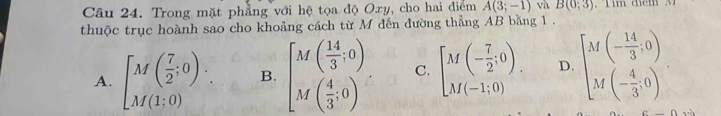 Trong mặt phẳng với hệ tọa độ Oxy, cho hai điểm A(3;-1) và B(0;3)
thuộc trục hoành sao cho khoảng cách từ M đến đường thẳng AB bằng 1 .
A. beginbmatrix M( 7/2 ;0). M(1;0)endbmatrix B. beginbmatrix M( 14/3 ,0) M( 4/3 ,0)endarray. C. [M(- 7/2 ;0). D. beginbmatrix Mbeginpmatrix - 14/3 ,0) Mbeginpmatrix - 4/3 ,0endpmatrix.