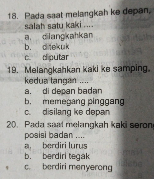 Pada saat melangkah ke depan,
salah satu kaki ....
a. dilangkahkan
b. ditekuk
c. diputar
19. Melangkahkan kaki ke samping,
kedua tangan ....
a. di depan badan
b. memegang pinggang
c. disilang ke depan
20. Pada saat melangkah kaki seron
posisi badan ....
a. berdiri lurus
b. berdiri tegak
c. berdiri menyerong