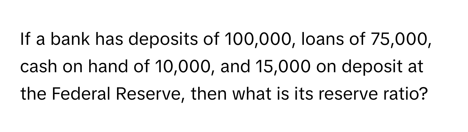 If a bank has deposits of 100,000, loans of 75,000, cash on hand of 10,000, and 15,000 on deposit at the Federal Reserve, then what is its reserve ratio?