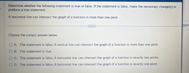 Determine whether the following statement is true or false. If the statement is false, make the necessary change(s) to
produce a true statement.
A horizontal line can intersect the graph of a function in more than one point.
corn
Choose the correct answer below
A. The statement is false. A vertical line can intersect the graph of a function in more than one point.
B. The statement is true.
C. The statement is false. A horizontal line can intersect the graph of a function in exactly two points.
D. The statement is false. A horizontal line can intersect the graph of a function in exactly one point.