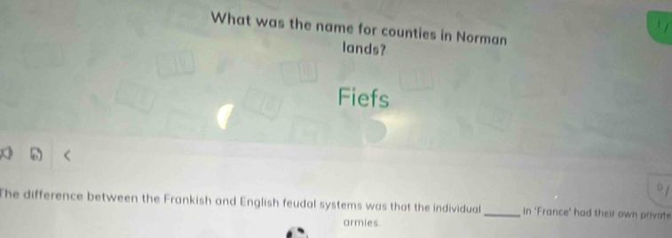 What was the name for counties in Norman 
lands? 
Fiefs 
0 1 
The difference between the Frankish and English feudal systems was that the individual _in 'France' had their own private 
armies.