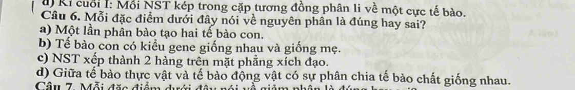 đ) Ki cuối I: Mỗi NST kép trong cặp tương đồng phân li về một cực tế bào.
Câu 6. Mỗi đặc điểm dưới đây nói về nguyên phân là đúng hay sai?
a) Một lần phân bào tạo hai tế bào con.
b) Tế bào con có kiểu gene giống nhau và giống mẹ.
c) NST xếp thành 2 hàng trên mặt phẳng xích đạo.
d) Giữa tế bào thực vật và tế bào động vật có sự phân chia tế bào chất giống nhau.
Câ u 7 . Mỗi đặc điểm