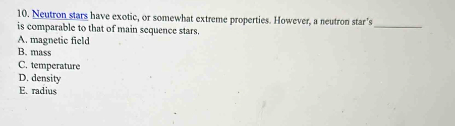 Neutron stars have exotic, or somewhat extreme properties. However, a neutron star’s
is comparable to that of main sequence stars.
_
A. magnetic field
B. mass
C. temperature
D. density
E. radius