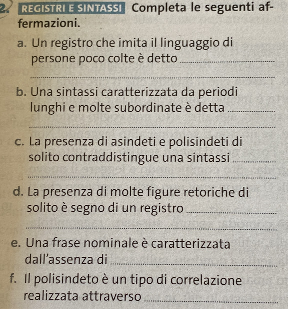 REGISTRI E SINTASSI Completa le seguenti af- 
fermazioni. 
a. Un registro che imita il linguaggio di 
persone poco colte è detto_ 
_ 
b. Una sintassi caratterizzata da periodi 
lunghi e molte subordinate è detta_ 
_ 
c. La presenza di asindeti e polisindeti di 
solito contraddistingue una sintassi_ 
_ 
d. La presenza di molte figure retoriche di 
solito è segno di un registro_ 
_ 
e. Una frase nominale è caratterizzata 
dall’assenza di_ 
f. Il polisindeto è un tipo di correlazione 
realizzata attraverso_