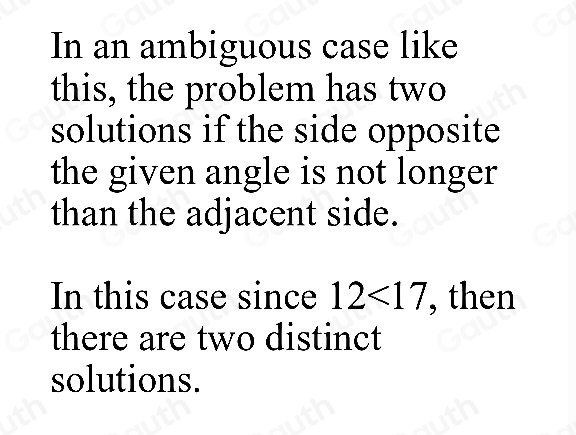 In an ambiguous case like 
this, the problem has two 
solutions if the side opposite 
the given angle is not longer 
than the adjacent side. 
In this case since 12<17</tex> , then 
there are two distinct 
solutions.