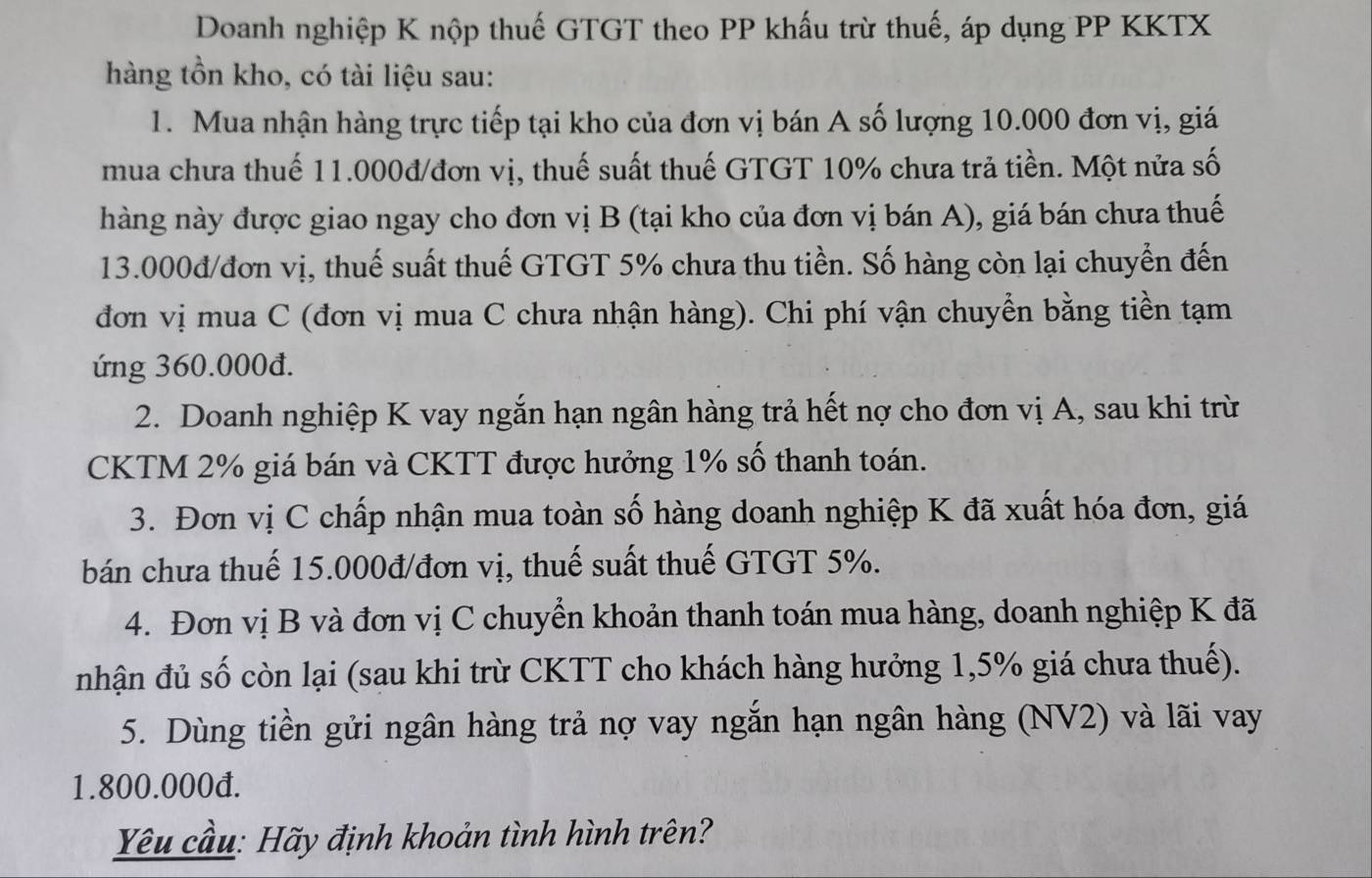 Doanh nghiệp K nộp thuế GTGT theo PP khấu trừ thuế, áp dụng PP KKTX 
hàng tồn kho, có tài liệu sau: 
1. Mua nhận hàng trực tiếp tại kho của đơn vị bán A số lượng 10.000 đơn vị, giá 
mua chưa thuế 11.000đ /đơn vị, thuế suất thuế GTGT 10% chưa trả tiền. Một nửa số 
hàng này được giao ngay cho đơn vị B (tại kho của đơn vị bán A), giá bán chưa thuế
13.000đ /đơn vị, thuế suất thuế GTGT 5% chưa thu tiền. Số hàng còn lại chuyển đến 
đơn vị mua C (đơn vị mua C chưa nhận hàng). Chi phí vận chuyển bằng tiền tạm 
ứng 360.000đ. 
2. Doanh nghiệp K vay ngắn hạn ngân hàng trả hết nợ cho đơn vị A, sau khi trừ 
CKTM 2% giá bán và CKTT được hưởng 1% số thanh toán. 
3. Đơn vị C chấp nhận mua toàn số hàng doanh nghiệp K đã xuất hóa đơn, giá 
bán chưa thuế 15.000đ /đơn vị, thuế suất thuế GTGT 5%. 
4. Đơn vị B và đơn vị C chuyển khoản thanh toán mua hàng, doanh nghiệp K đã 
nhận đủ số còn lại (sau khi trừ CKTT cho khách hàng hưởng 1, 5% giá chưa thuế). 
5. Dùng tiền gửi ngân hàng trả nợ vay ngắn hạn ngân hàng (NV2) và lãi vay
1.800.000đ. 
Yêu cầu: Hãy định khoản tình hình trên?