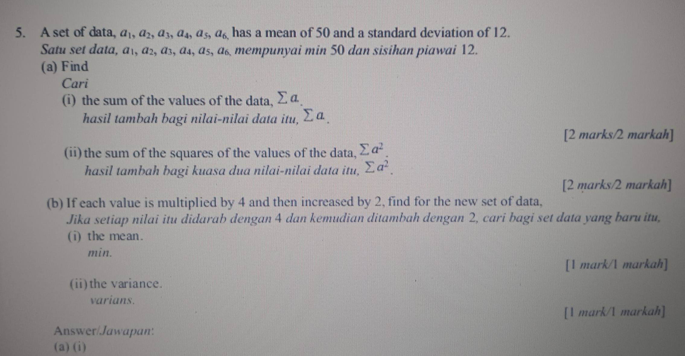 A set of data, a_1, a_2, a_3, a_4, a_5, a_6 has a mean of 50 and a standard deviation of 12. 
Satu set data, a_1, a_2, a_3, a_4, a_5, a_6 mempunyai min 50 dan sisihan piawai 12. 
(a) Find 
Cari 
(i) the sum of the values of the data, sumlimits a. 
hasil tambah bagi nilai-nilai data itu, sumlimits a
[2 marks/2 markah] 
(ii)the sum of the squares of the values of the data, sumlimits a^2
hasil tambah bagi kuasa dua nilai-nilai data itu, sumlimits a^2. 
[2 marks/2 markah] 
(b) If each value is multiplied by 4 and then increased by 2, find for the new set of data, 
Jika setiap nilai itu didarab dengan 4 dan kemudian ditambah dengan 2, cari bagi set data yang baru itu, 
(i) the mean. 
min. 
[1 mark/ markah] 
(ii)the variance. 
varians. 
[1 mark/ markah] 
Answer/Jawapan: 
(a) (i)