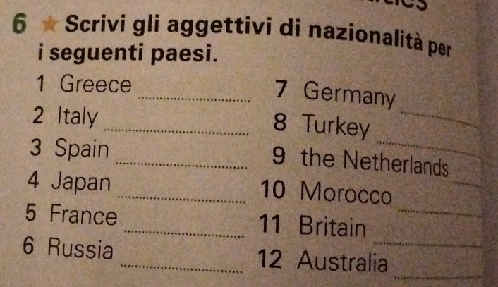 Scrivi gli aggettivi di nazionalità per 
i seguenti paesi. 
1 Greece 
_ 
_7 Germany 
2 Italy 
_8 Turkey 
3 Spain 
_ 
_9 the Netherlands 
4 Japan _10 Morocco 
_ 
5 France _11 Britain_ 
_ 
6 Russia _12 Australia