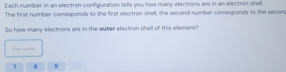 Each number in an electron configuration tells you how many electrons are in an electron shell. 
The first number corresponds to the first electron shell, the second number corresponds to the secone 
So how many electrons are in the outer electron shell of this element? 
Enter numbal
7 B 9