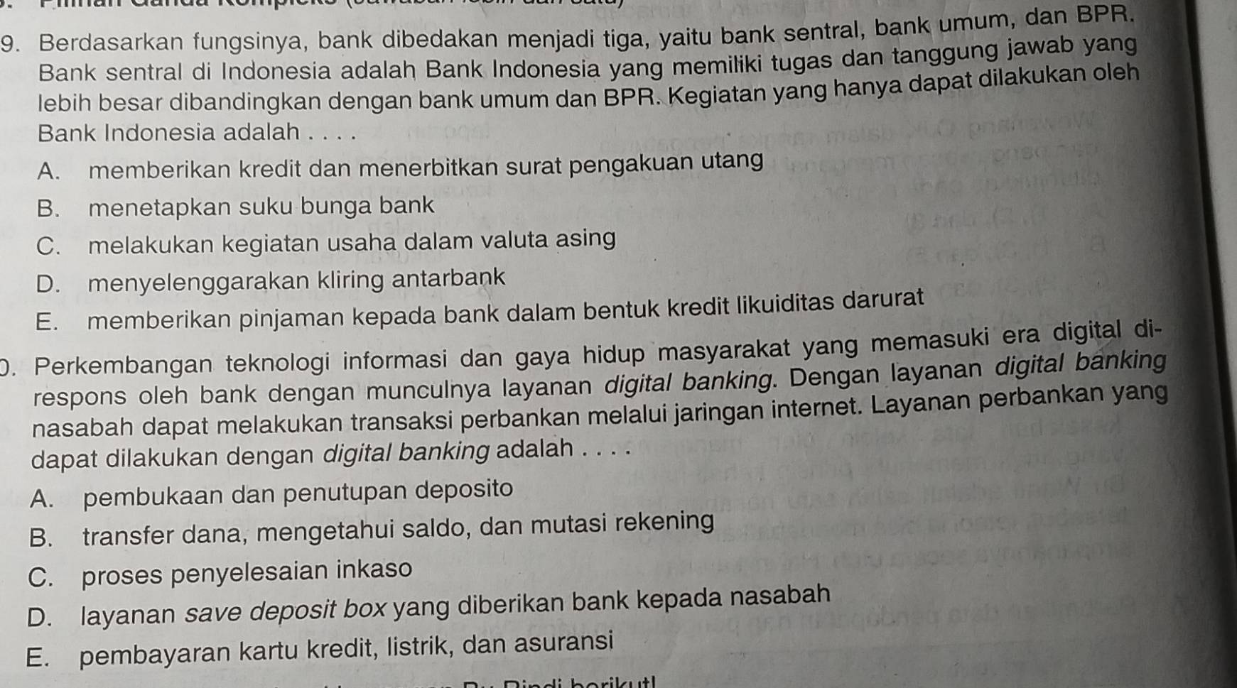 Berdasarkan fungsinya, bank dibedakan menjadi tiga, yaitu bank sentral, bank umum, dan BPR.
Bank sentral di Indonesia adalah Bank Indonesia yang memiliki tugas dan tanggung jawab yang
lebih besar dibandingkan dengan bank umum dan BPR. Kegiatan yang hanya dapat dilakukan oleh
Bank Indonesia adalah . . . .
A. memberikan kredit dan menerbitkan surat pengakuan utang
B. menetapkan suku bunga bank
C. melakukan kegiatan usaha dalam valuta asing
D. menyelenggarakan kliring antarbank
E. memberikan pinjaman kepada bank dalam bentuk kredit likuiditas darurat
0. Perkembangan teknologi informasi dan gaya hidup masyarakat yang memasuki era digital di-
respons oleh bank dengan munculnya layanan digital banking. Dengan layanan digital banking
nasabah dapat melakukan transaksi perbankan melalui jaringan internet. Layanan perbankan yang
dapat dilakukan dengan digital banking adalah . . . .
A. pembukaan dan penutupan deposito
B. transfer dana, mengetahui saldo, dan mutasi rekening
C. proses penyelesaian inkaso
D. layanan save deposit box yang diberikan bank kepada nasabah
E. pembayaran kartu kredit, listrik, dan asuransi