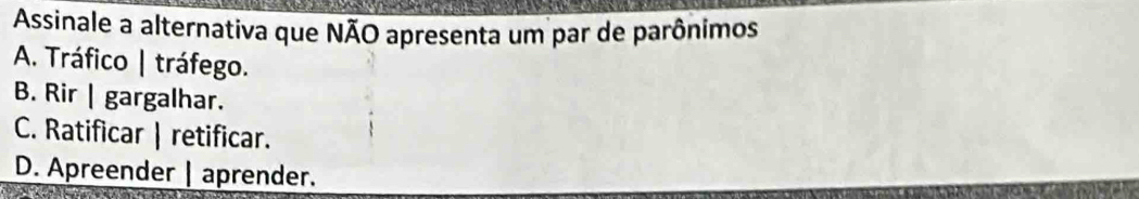 Assinale a alternativa que NÃO apresenta um par de parônimos
A. Tráfico | tráfego.
B. Rir | gargalhar.
C. Ratificar | retificar.
D. Apreender | aprender.