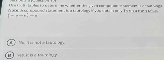 (Question 10)
Use truth tables to determine whether the given compound statement is a tautology.
Note: A compound statement is a tautology if you obtain only T's on a truth table.
(sim qto p)to q
A No, it is not a tautology.
B ) Yes, it is a tautology.