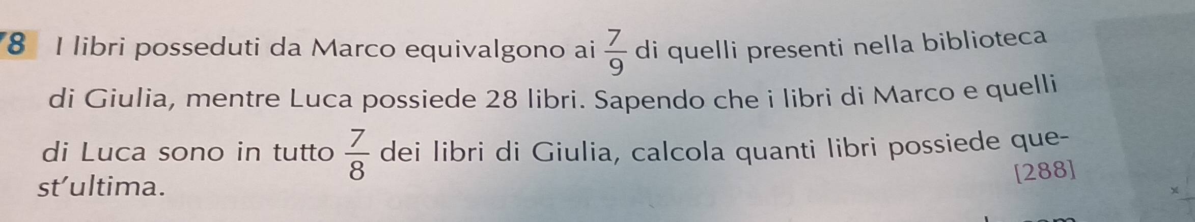 libri posseduti da Marco equivalgono ai  7/9  di quelli presenti nella biblioteca 
di Giulia, mentre Luca possiede 28 libri. Sapendo che i libri di Marco e quelli 
di Luca sono in tutto  7/8  dei libri di Giulia, calcola quanti libri possiede que- 
st’ultima. 
[288]
_ 4