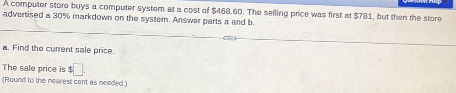 A computer store buys a computer system at a cost of $468.60. The selling price was first at $781, but then the store 
advertised a 30% markdown on the system. Answer parts a and b. 
a. Find the current sale price. 
The sale price is $□. 
(Round to the nearest cent as needed.)