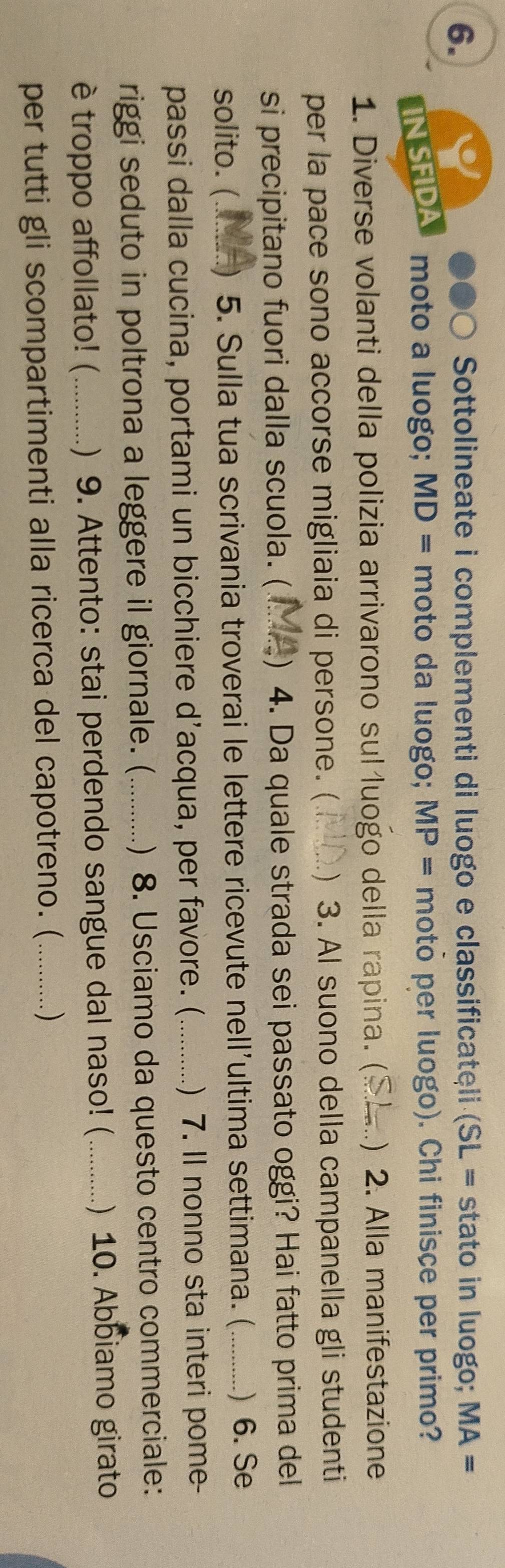 Sottolineate i complementi di luogo e classificateli (SL = stato in luogo; MA=
IN SFIDA moto a luogo; MD= moto da luogo; MP= moto per luogo). Chi finisce per primo? 
1. Diverse volanti della polizia arrivarono sul luogo della rapina. ( _) 2. Alla manifestazione 
per la pace sono accorse migliaia di persone. (_ ) 3. Al suono della campanella gli studenti 
si precipitano fuori dalla scuola. (_ ) 4. Da quale strada sei passato oggi? Hai fatto prima del 
solito. (....... ) 5. Sulla tua scrivania troverai le lettere ricevute nell'ultima settimana. (_ ) 6. Se 
passi dalla cucina, portami un bicchiere d’acqua, per favore. (_ ) 7. Il nonno sta interi pome- 
riggi seduto in poltrona a leggere il giornale. (_ ) 8. Usciamo da questo centro commerciale: 
è troppo affollato! (_ ) 9. Attento: stai perdendo sangue dal naso! (_ ) 10. Abbiamo girato 
per tutti gli scompartimenti alla ricerca del capotreno. (_ )