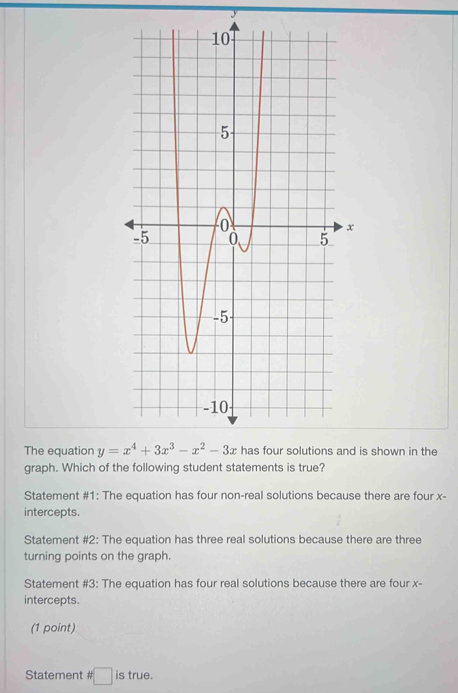 y
The equation y=x^4+3x^3-x^2-3x is shown in the
graph. Which of the following student statements is true?
Statement #1: The equation has four non-real solutions because there are four x -
intercepts.
Statement #2: The equation has three real solutions because there are three
turning points on the graph.
Statement #3: The equation has four real solutions because there are four x -
intercepts.
(1 point)
Statement # □ is true.